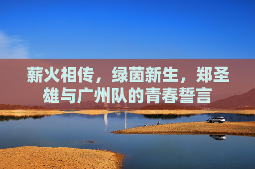 薪火相传,绿茵新生,郑圣雄与广州队的青春誓言