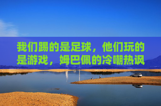 我们踢的是足球,他们玩的是游戏,姆巴佩的冷嘲热讽,揭开欧洲足球对南美大陆的傲慢面纱