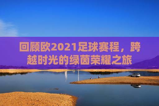 回顾欧2021足球赛程,跨越时光的绿茵荣耀之旅