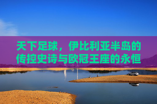 天下足球，伊比利亚半岛的传控史诗与欧冠王座的永恒霸主