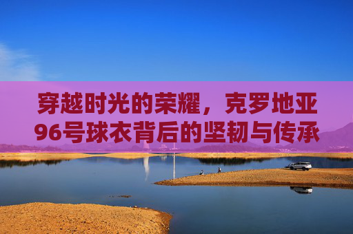 穿越时光的荣耀，克罗地亚96号球衣背后的坚韧与传承