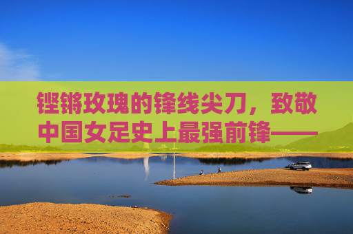 铿锵玫瑰的锋线尖刀，致敬中国女足史上最强前锋——孙雯