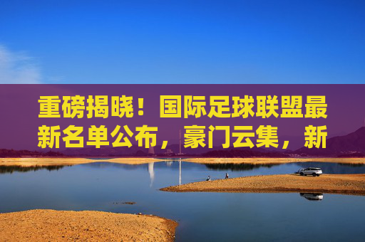 重磅揭晓!国际足球联盟最新名单公布,豪门云集,新星闪耀