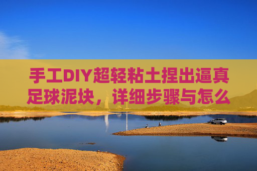 手工DIY超轻粘土捏出逼真足球泥块,详细步骤与怎么做视频全解析