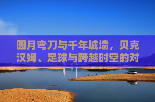 圆月弯刀与千年城墙,贝克汉姆、足球与跨越时空的对话