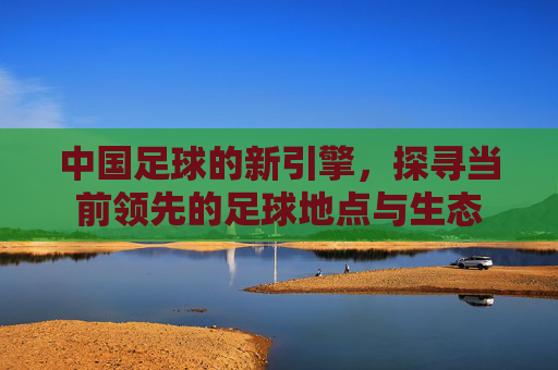 中国足球的新引擎,探寻当前领先的足球地点与生态