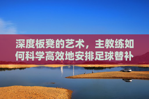 深度板凳的艺术,主教练如何科学高效地安排足球替补队员