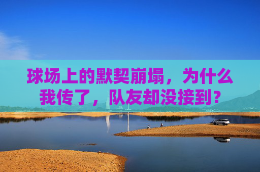 球场上的默契崩塌,为什么我传了,队友却没接到?