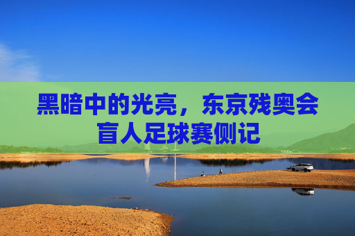 黑暗中的光亮,东京残奥会盲人足球赛侧记