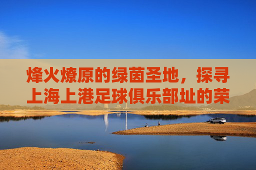 烽火燎原的绿茵圣地,探寻上海上港足球俱乐部址的荣耀与梦想