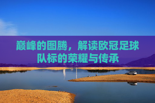 巅峰的图腾,解读欧冠足球队标的荣耀与传承