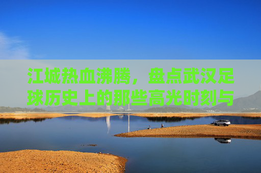 江城热血沸腾,盘点武汉足球历史上的那些高光时刻与经典战役