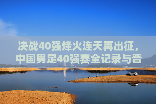 决战40强烽火连天再出征,中国男足40强赛全记录与晋级之路深度解析