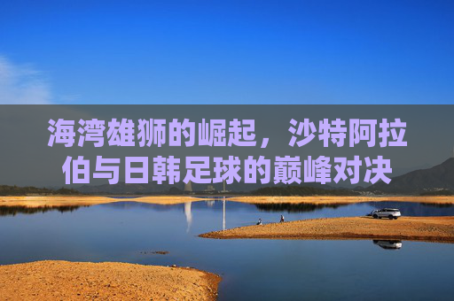 海湾雄狮的崛起，沙特阿拉伯与日韩足球的巅峰对决