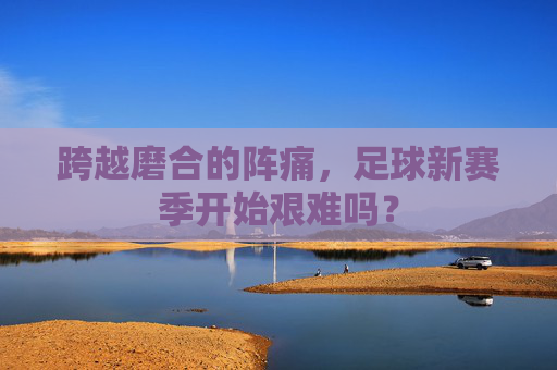 跨越磨合的阵痛,足球新赛季开始艰难吗?
