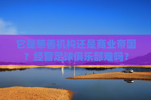它是慈善机构还是商业帝国?经营足球俱乐部难吗?