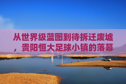 从世界级蓝图到待拆迁废墟,贵阳恒大足球小镇的落幕