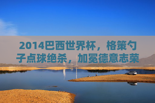 2014巴西世界杯,格策勺子点球绝杀,加冕德意志荣光