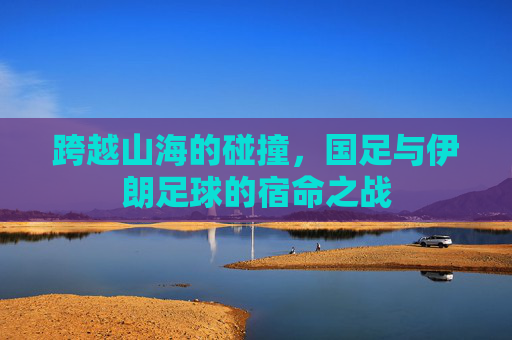跨越山海的碰撞,国足与伊朗足球的宿命之战