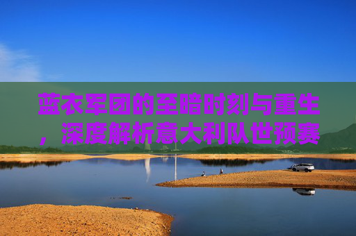 蓝衣军团的至暗时刻与重生,深度解析意大利队世预赛之路