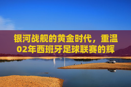 银河战舰的黄金时代，重温02年西班牙足球联赛的辉煌与传奇