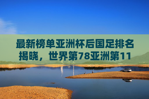 最新榜单亚洲杯后国足排名揭晓，世界第78亚洲第11，亚洲二流格局已变？