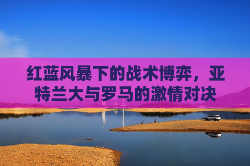 红蓝风暴下的战术博弈,亚特兰大与罗马的激情对决