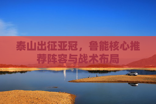 泰山出征亚冠,鲁能核心推荐阵容与战术布局