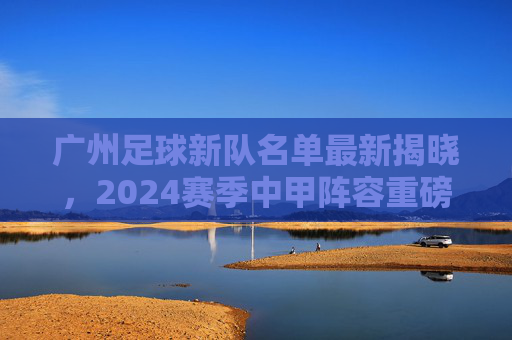 广州足球新队名单最新揭晓,2024赛季中甲阵容重磅解读,新老球员蓄势待发