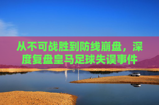 从不可战胜到防线崩盘,深度复盘皇马足球失误事件