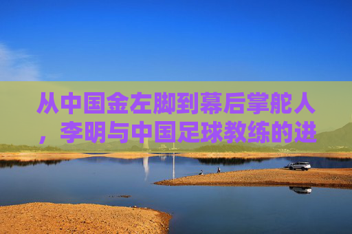 从中国金左脚到幕后掌舵人,李明与中国足球教练的进阶之路