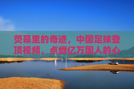 荧幕里的奇迹,中国足球登顶视频,点燃亿万国人的心