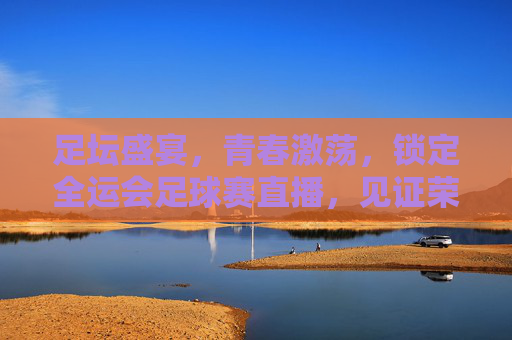 足坛盛宴,青春激荡,锁定全运会足球赛直播,见证荣耀时刻