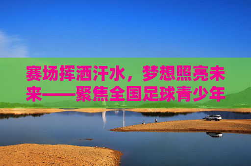 赛场挥洒汗水,梦想照亮未来——聚焦全国足球青少年联赛