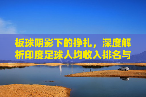 板球阴影下的挣扎,深度解析印度足球人均收入排名与行业现状