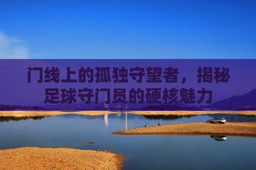 门线上的孤独守望者,揭秘足球守门员的硬核魅力
