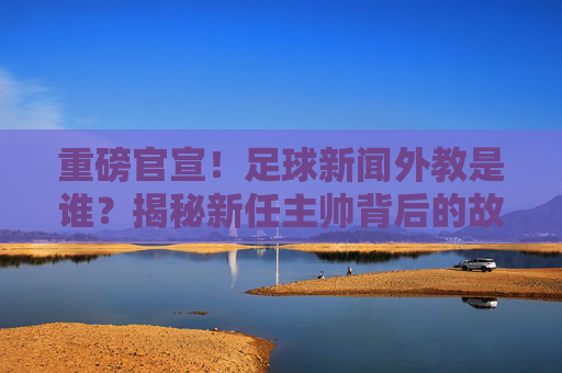 重磅官宣！足球新闻外教是谁？揭秘新任主帅背后的故事