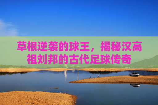 草根逆袭的球王,揭秘汉高祖刘邦的古代足球传奇
