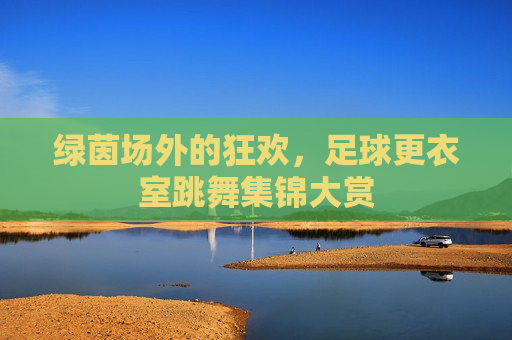 绿茵场外的狂欢,足球更衣室跳舞集锦大赏