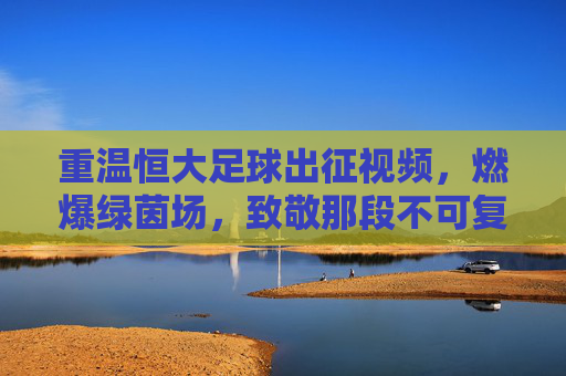 重温恒大足球出征视频,燃爆绿茵场,致敬那段不可复制的王者传奇