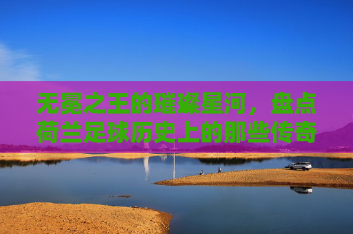 无冕之王的璀璨星河,盘点荷兰足球历史上的那些传奇巨星