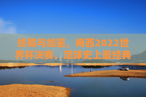 终局与加冕,梅西2022世界杯决赛,足球史上最经典的史诗