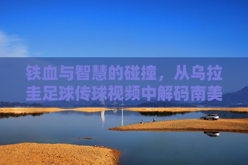 铁血与智慧的碰撞,从乌拉圭足球传球视频中解码南美攻势美学