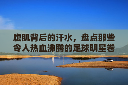 腹肌背后的汗水,盘点那些令人热血沸腾的足球明星卷腹图