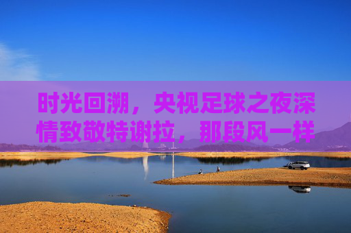 时光回溯，央视足球之夜深情致敬特谢拉，那段风一样的中国记忆