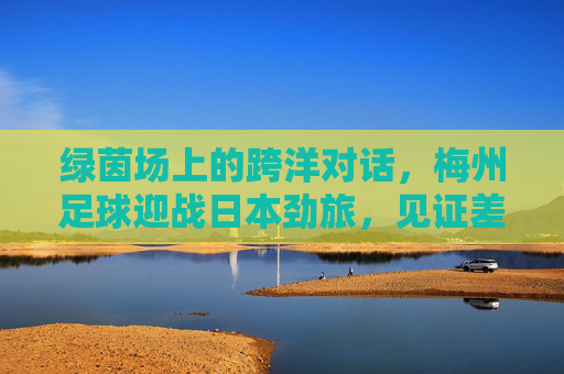 绿茵场上的跨洋对话,梅州足球迎战日本劲旅,见证差距与传承