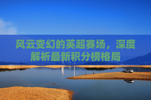 风云变幻的英超赛场,深度解析最新积分榜格局