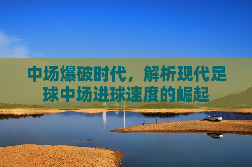 中场爆破时代,解析现代足球中场进球速度的崛起
