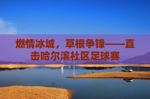 燃情冰城,草根争锋——直击哈尔滨社区足球赛