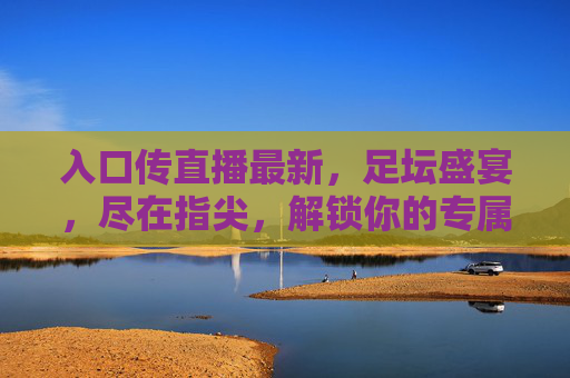 入口传直播最新,足坛盛宴,尽在指尖,解锁你的专属观赛新体验